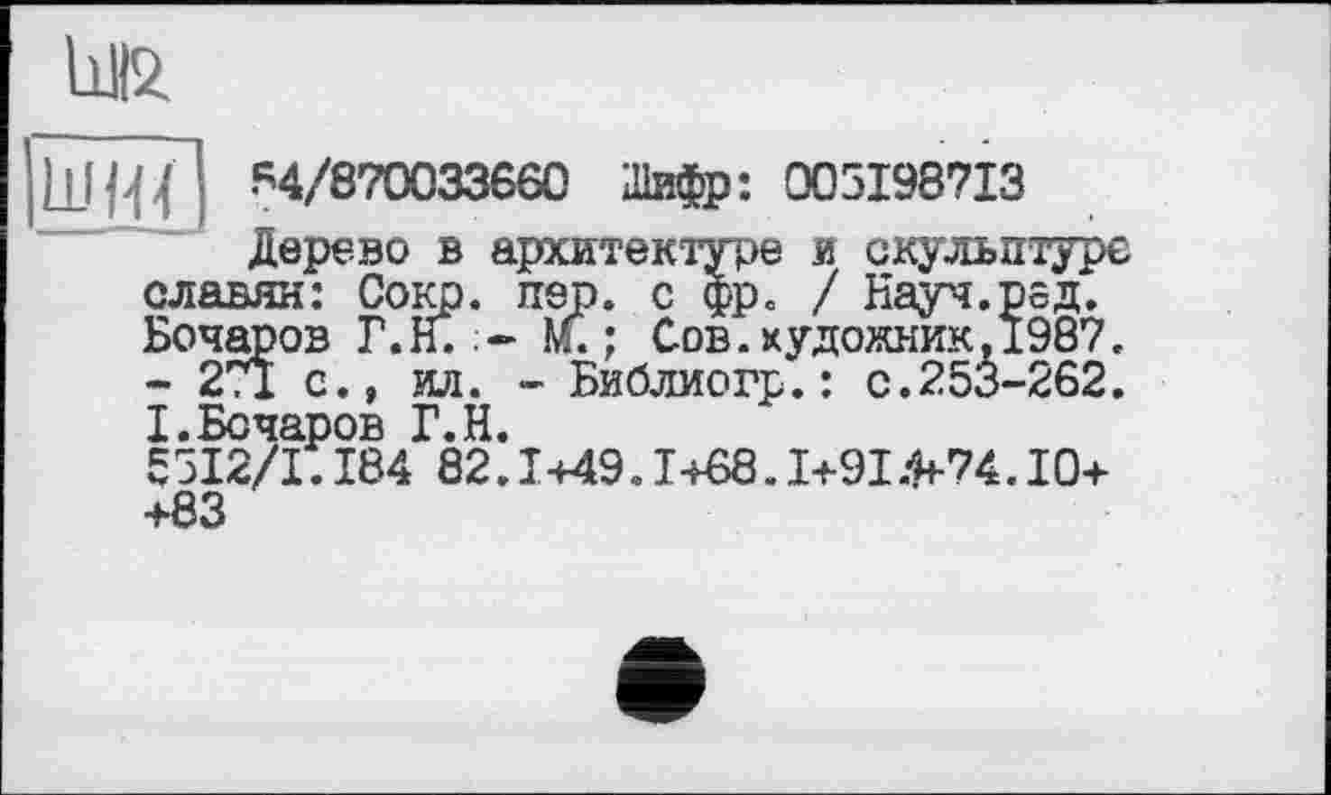 ﻿М2.
ШЩ 84/870033660 Шифр: 005198713
Дерево в архитектуре и скульптуре славян: Сокр. пер. с фр. / Науч.рєд. Бочаров Г.Н. м. ; Сов.художник.1987. - 271 а., о. - Библиогр.: с.253-262. І.Бочаров Г.Н.
55І2/І.184 82.1449.I+S8.1+91.^74.10+ +83